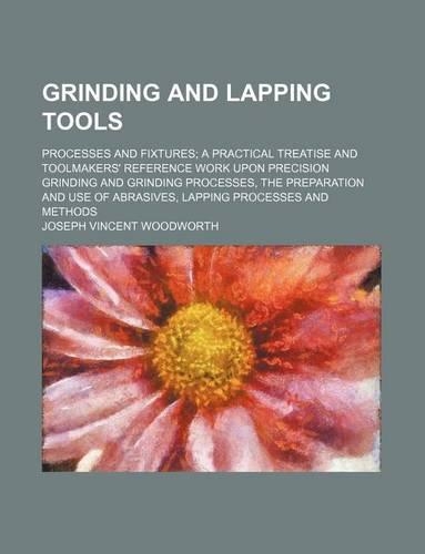 Grinding and Lapping Tools; Processes and Fixtures a Practical Treatise and Toolmakers' Reference Work Upon Precision Grinding and Grinding Processes, the Preparation and Use of Abrasives, Lapping Processes and Methods