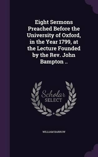 Eight Sermons Preached Before the University of Oxford, in the Year 1799, at the Lecture Founded by the Rev. John Bampton ..