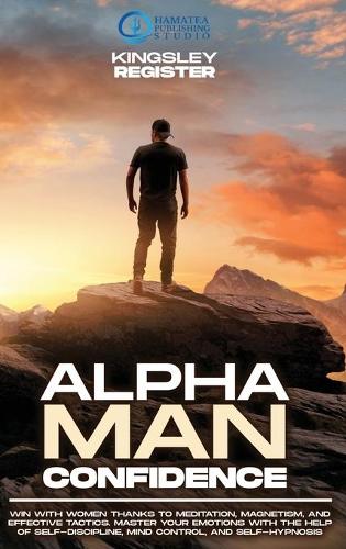 Alpha Man Confidence: Win with Women thanks to Meditation, Magnetism, and Effective Tactics. Master your Emotions with the Help of Self-Discipline, Mind Control, and Self