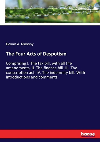 The Four Acts of Despotism: Comprising I. The tax bill, with all the amendments. II. The finance bill. III. The conscription act. IV. The indemnity bill. With introductions and