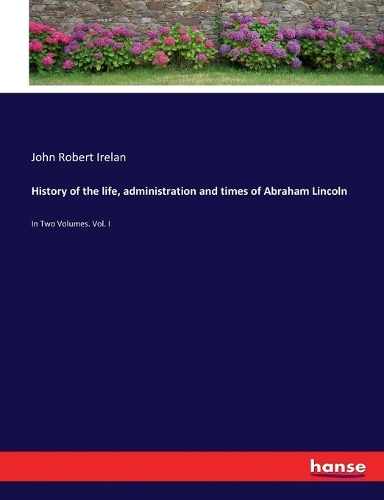 History of the life, administration and times of Abraham Lincoln