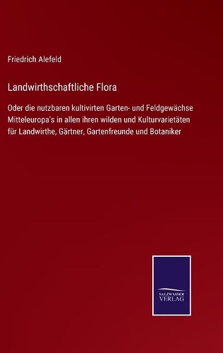 Landwirthschaftliche Flora: Oder die nutzbaren kultivirten Garten- und Feldgewächse Mitteleuropa's in allen ihren wilden und Kulturvarietäten für Landwirthe, Gärtner, Gartenfre