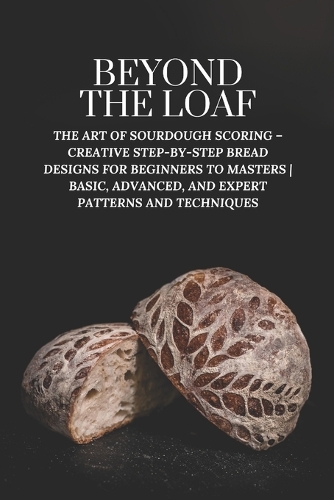 Beyond The Loaf: The Art of Sourdough Scoring - Creative Step-by-Step Bread Designs for Beginners to Masters Basic, Advanced, and Expert Patterns and Techniques(Beyond the Loaf: The Art and Business of Sourdough)