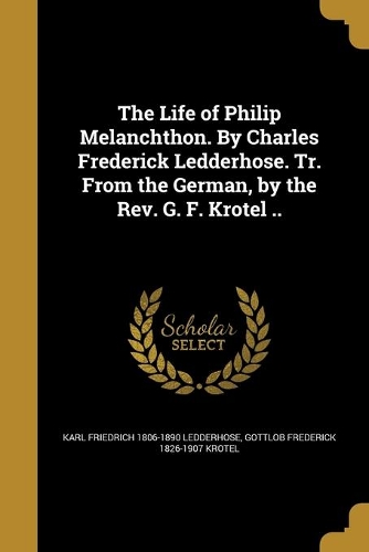 The Life of Philip Melanchthon. By Charles Frederick Ledderhose. Tr. From the German, by the Rev. G. F. Krotel ..