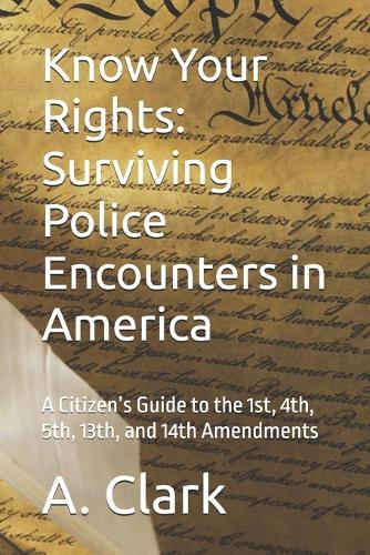 Know Your Rights: Surviving Police Encounters in America: A Citizen's Guide to the 1st, 4th, 5th, 13th, and 14th Amendments