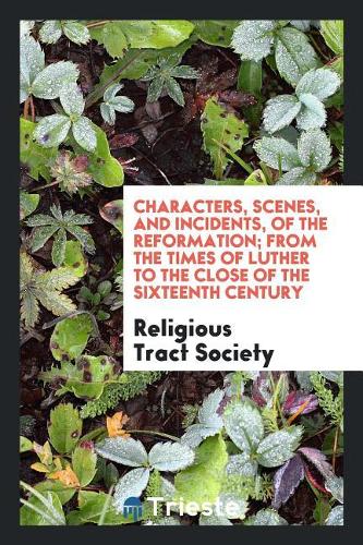 Characters, Scenes, and Incidents of the Reformation; From the Times of Luther to the Close of the Sixteenth Century