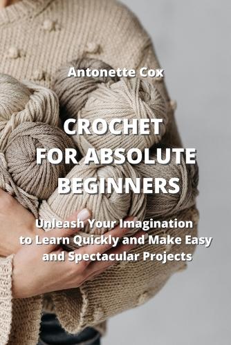 Crochet for Absolute Beginners: Unleash Your Imagination to Learn Quickly and Make Easy and Spectacular Projects