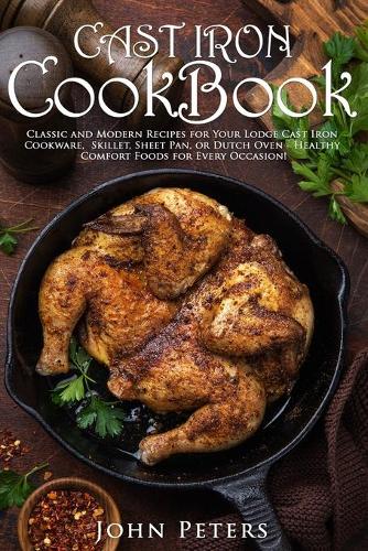 Cast Iron Cookbook: Classic and Modern Recipes for Your Lodge Cast Iron Cookware, Skillet, Sheet Pan, or Dutch Oven - Healthy Comfort Foods for Every Occasion!