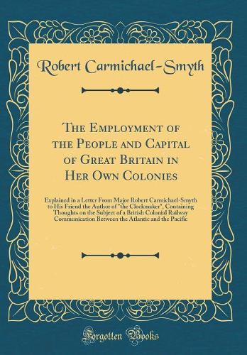 The Employment of the People and Capital of Great Britain in Her Own Colonies: Explained in a Letter From Major Robert Carmichael-Smyth to His Friend the Author of 