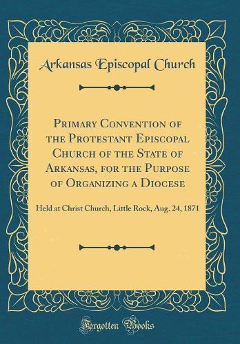 Primary Convention of the Protestant Episcopal Church of the State of Arkansas, for the Purpose of Organizing a Diocese: Held at Christ Church, Little Rock, Aug. 24, 1871 (Classic Reprint)