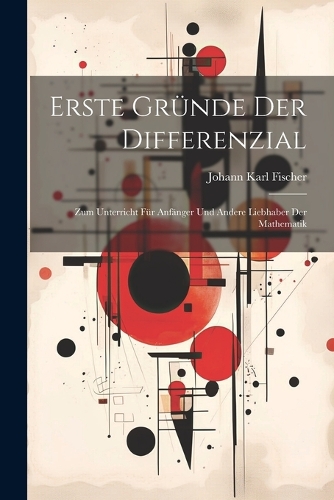Erste Gründe Der Differenzial: Zum Unterricht Für Anfänger Und Andere Liebhaber Der Mathematik