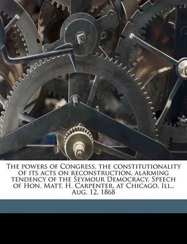 The powers of Congress, the constitutionality of its acts on reconstruction, alarming tendency of the Seymour Democracy. Speech of Hon. Matt. H. Carpenter, at Chicago, Ill., Aug. 12, 1868