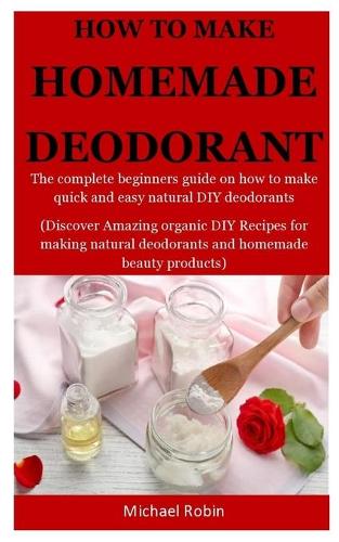 Homemade Deodorants: The complete beginners guide on how to make quick and easy natural deodorants (Discover Amazing organic DIY Recipes for making natural deodorants an