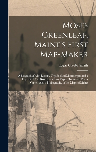 Moses Greenleaf, Maine's First Map-Maker: A Biography: With Letters, Unpublished Manuscripts and a Reprint of Mr. Greenleaf's Rare Paper On Indian Place-Names, Also a Bibliography of the Map