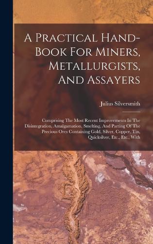 Practical Hand-book For Miners, Metallurgists, And Assayers: Comprising The Most Recent Improvements In The Disintegration, Amalgamation, Smelting, And Parting Of The Precious Ores Containing Gold, Silver, Cop