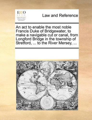An act to enable the most noble Francis Duke of Bridgewater, to make a navigable cut or canal, from Longford Bridge in the township of Stretford, ... to the River Mersey, ...