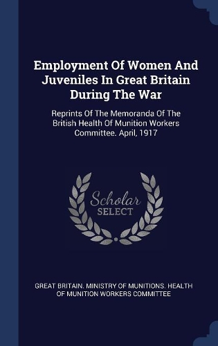 Employment Of Women And Juveniles In Great Britain During The War: Reprints Of The Memoranda Of The British Health Of Munition Workers Committee. April, 1917