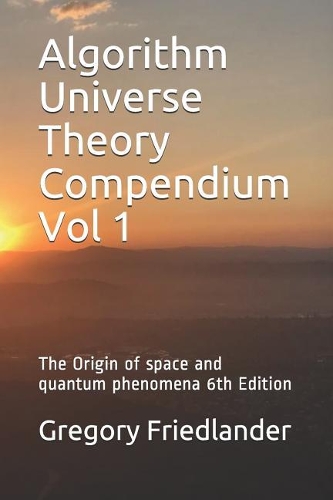 Algorithm Universe Theory Compendium Vol 1: The Origin of Space and Quantum Phenomena 6th Edition(1 Algorithm Universe Theory Compendium)