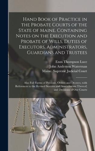 Hand Book of Practice in the Probate Courts of the State of Maine. Containing Notes on the Execution and Probate of Wills, Duties of Executors, Administrators, Guardians and Trustees: Also Full Forms of Petitions, Orders and Decrees, With References To...