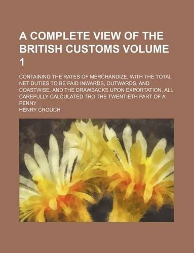 A Complete View of the British Customs Volume 1; Containing the Rates of Merchandize, with the Total Net Duties to Be Paid Inwards, Outwards, and Coastwise, and the Drawbacks Upon Exportation, All Carefully Calculated Tho the Twentieth Part of a Pe