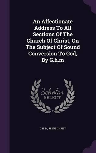 An Affectionate Address To All Sections Of The Church Of Christ, On The Subject Of Sound Conversion To God, By G.h.m