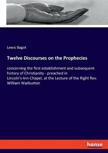 Twelve Discourses on the Prophecies: concerning the first establishment and subsequent history of Christianity - preached in Lincoln's-Inn-Chapel, at the Lecture of the Right Rev. Willi