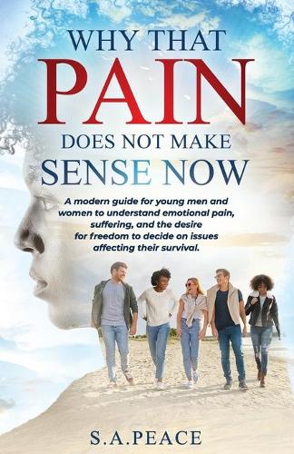 Why That Pain Does Not Make Sense Now: A Modern Guide For Young Men and Women To Understand Emotional Pain, Suffering, And The Desire For Freedom To Decide On Issues Affecting Their Survi