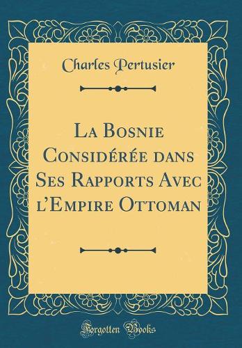 La Bosnie Considérée Dans Ses Rapports Avec l'Empire Ottoman (Classic Reprint)