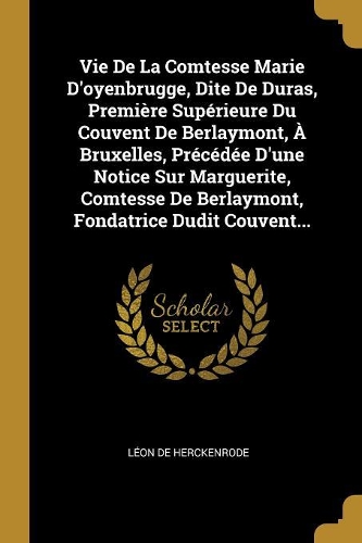 Vie De La Comtesse Marie D'oyenbrugge, Dite De Duras, Première Supérieure Du Couvent De Berlaymont, À Bruxelles, Précédée D'une Notice Sur Marguerite, Comtesse De Berlaymont, Fondatrice Dudit Couvent...