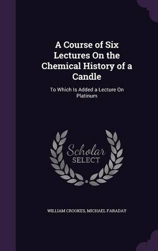 A Course of Six Lectures On the Chemical History of a Candle: To Which Is Added a Lecture On Platinum(English)