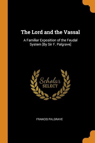 Lord and the Vassal: A Familiar Exposition of the Feudal System [by Sir F. Palgrave]