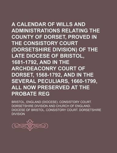 A Calendar of Wills and Administrations Relating to the County of Dorset, Proved in the Consistory Court (Dorsetshire Division) of the Late Diocese of Bristol, 1681-1792, and in the Archdeaconry Court of Dorset, 1568-1792, and in the Several Peculi