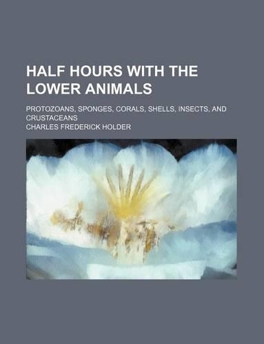 Half Hours with the Lower Animals; Protozoans, Sponges, Corals, Shells, Insects, and Crustaceans: (English)