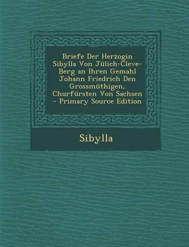 Briefe Der Herzogin Sibylla Von Julich-Cleve-Berg an Ihren Gemahl Johann Friedrich Den Grossmuthigen, Churfursten Von Sachsen