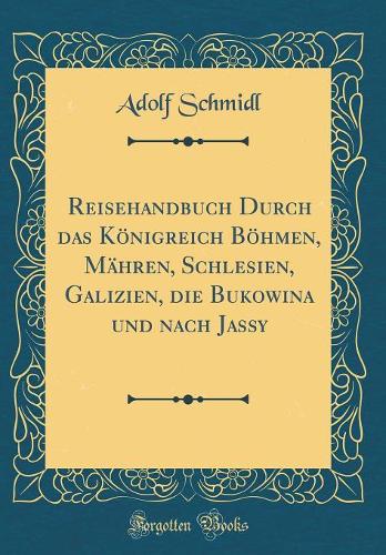 Reisehandbuch Durch Das Königreich Böhmen, Mähren, Schlesien, Galizien, Die Bukowina Und Nach Jassy (Classic Reprint)