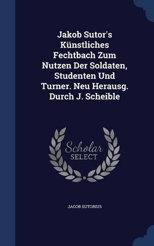 Jakob Sutor's Künstliches Fechtbach Zum Nutzen Der Soldaten, Studenten Und Turner. Neu Herausg. Durch J. Scheible