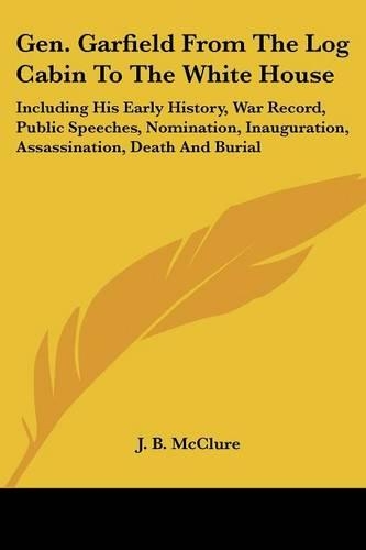 Gen. Garfield From The Log Cabin To The White House: Including His Early History, War Record, Public Speeches, Nomination, Inauguration, Assassination, Death And Burial(English)