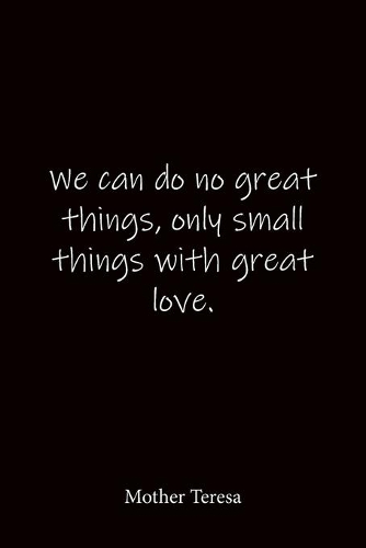We can do no great things, only small things with great love. Mother Teresa