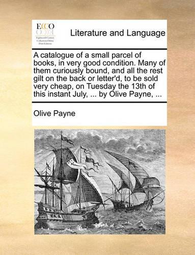 A catalogue of a small parcel of books, in very good condition. Many of them curiously bound, and all the rest gilt on the back or letter'd, to be sold very cheap, on Tuesday the 13th of this instant July, ... by Olive Payne, ...: (English)