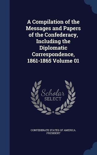A Compilation of the Messages and Papers of the Confederacy, Including the Diplomatic Correspondence, 1861-1865; Volume 01