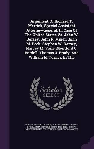 Argument of Richard T. Merrick, Special Assistant Attorney-General, in Case of the United States vs. John W. Dorsey, John R. Miner, John M. Peck, Stephen W. Dorsey, Harvey M. Vaile, Montford C. Rerdell, Thomas J. Brady, and William H. Turner, in th
