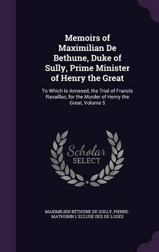 Memoirs of Maximilian De Bethune, Duke of Sully, Prime Minister of Henry the Great: To Which Is Annexed, the Trial of Francis Ravaillac, for the Murder of Henry the Great, Volume 5(English)