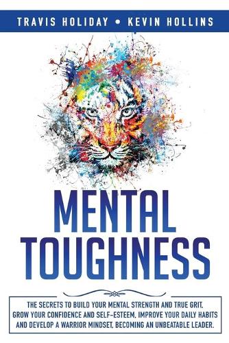 Mental Toughness: The Secrets To Build Your Mental Strength And True Grit, Grow Your Confidence And Self-Esteem, Improve Your Daily Habits And Develop A Warrior Minds