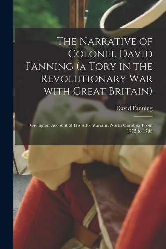 The Narrative of Colonel David Fanning (a Tory in the Revolutionary War With Great Britain) [microform]
