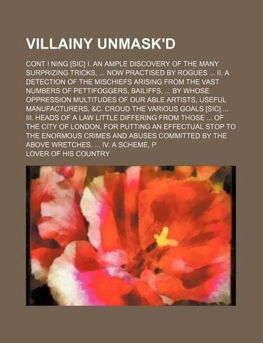 Villainy Unmask'd; Cont I Ning [Sic] I. an Ample Discovery of the Many Surprizing Tricks, Now Practised by Rogues II. a Detection of the Mischiefs Arising from the Vast Numbers of Pettifoggers, Bailiffs, by Whose Oppression Multitudes of Our Able A: (English)