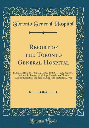 Report of the Toronto General Hospital: Including Reports of the Superintendent, Secretary, Registrar, Resident Pathologist, and Superintendent of Nurses; Annual Report for the Year Ending 30th September, 1915 (Classic Reprint)
