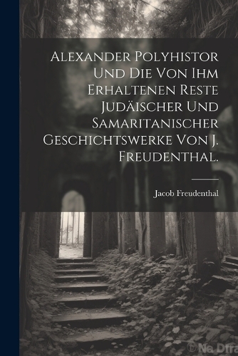 Alexander Polyhistor und die von ihm erhaltenen Reste judäischer und samaritanischer Geschichtswerke von J. Freudenthal.