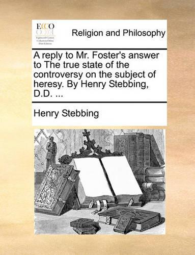 A Reply to Mr. Foster's Answer to the True State of the Controversy on the Subject of Heresy. by Henry Stebbing, D.D. ...