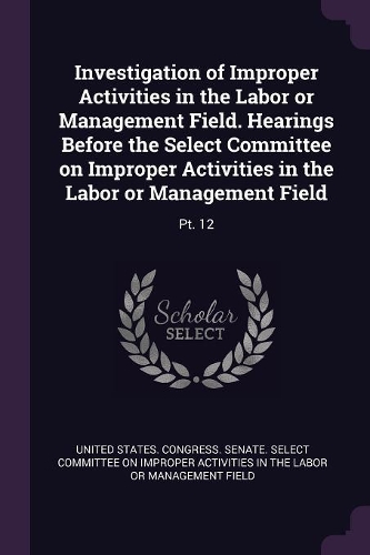 Investigation of Improper Activities in the Labor or Management Field. Hearings Before the Select Committee on Improper Activities in the Labor or Management Field: Pt. 12