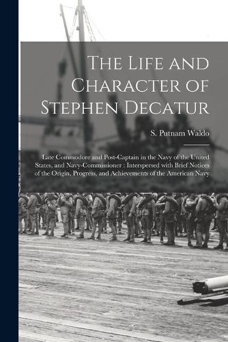 The Life and Character of Stephen Decatur; Late Commodore and Post-captain in the Navy of the United States, and Navy-Commissioner: Interspersed With Brief Notices of the Origin, Progress, and Achievements of the American Navy
